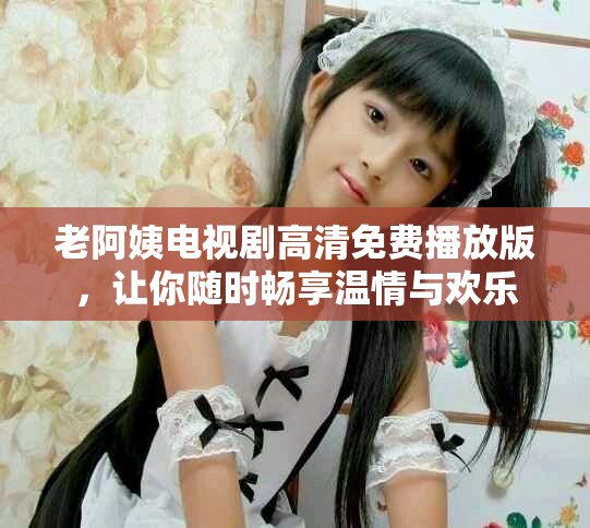 老阿姨电视剧高清免费播放版，让你随时畅享温情与欢乐