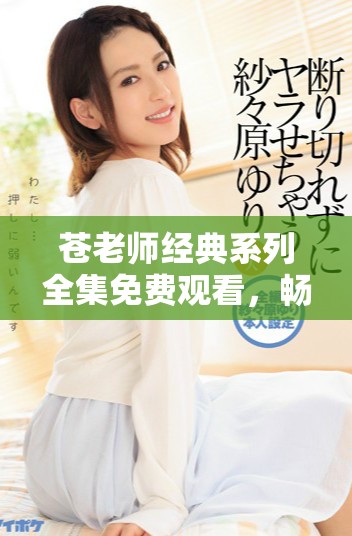 苍老师经典系列全集免费观看，畅享精彩内容与回忆