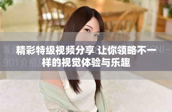 精彩特级视频分享 让你领略不一样的视觉体验与乐趣