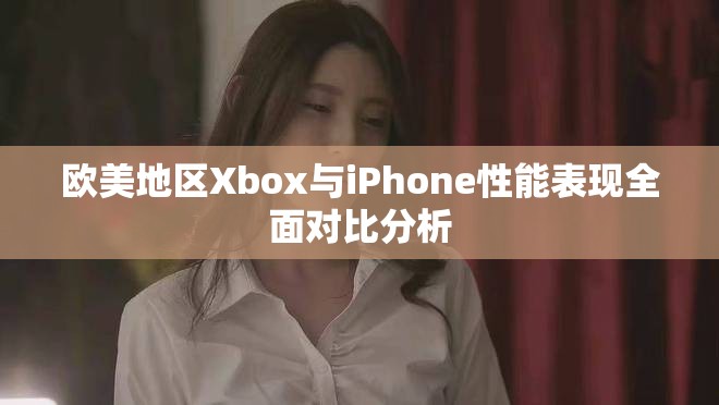 欧美地区Xbox与iPhone性能表现全面对比分析