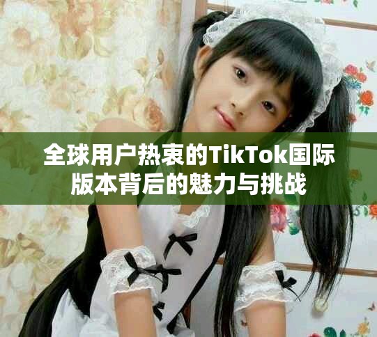 全球用户热衷的TikTok国际版本背后的魅力与挑战