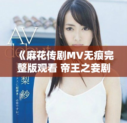 《麻花传剧MV无痕完整版观看 帝王之妾剧中精彩时刻回顾》