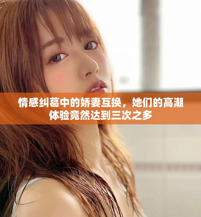 情感纠葛中的娇妻互换，她们的高潮体验竟然达到三次之多