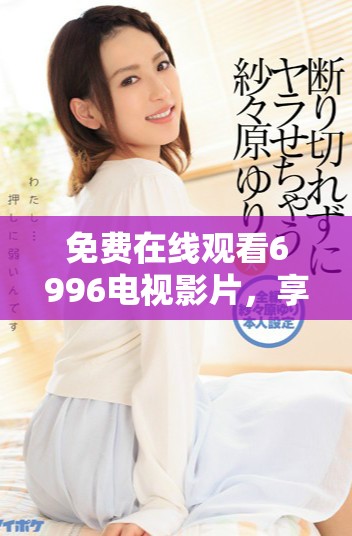 免费在线观看6996电视影片，享受精彩内容尽在掌握之中