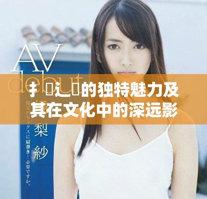 扌喿辶畐的独特魅力及其在文化中的深远影响探讨
