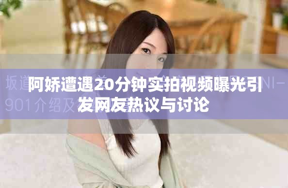 阿娇遭遇20分钟实拍视频曝光引发网友热议与讨论