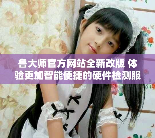 鲁大师官方网站全新改版 体验更加智能便捷的硬件检测服务
