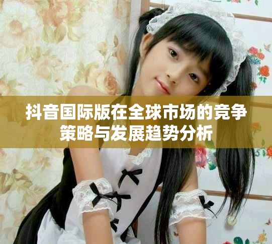 抖音国际版在全球市场的竞争策略与发展趋势分析