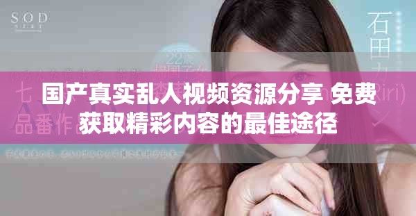 国产真实乱人视频资源分享 免费获取精彩内容的最佳途径